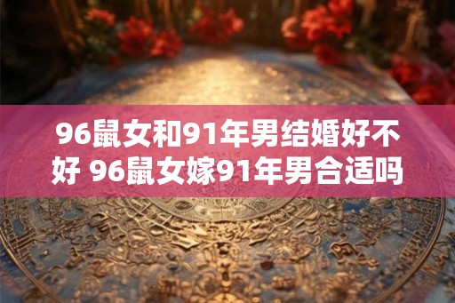 96鼠女和91年男结婚好不好 96鼠女嫁91年男合适吗