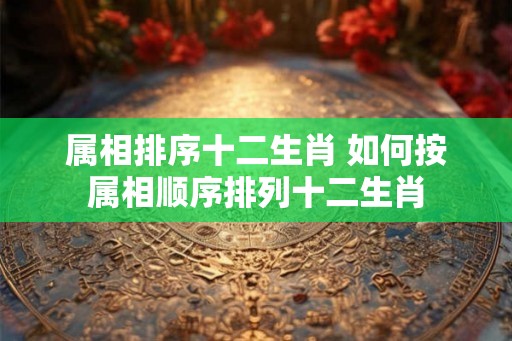 属相排序十二生肖 如何按属相顺序排列十二生肖