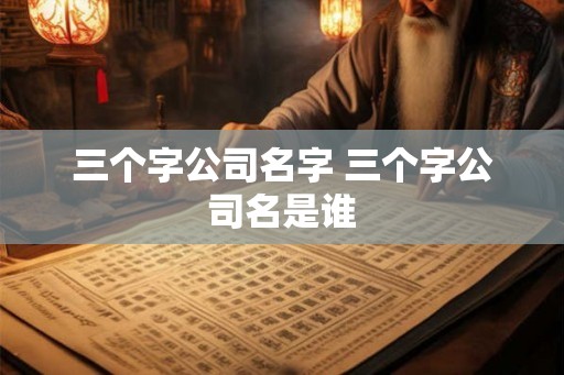 三个字公司名字 三个字公司名是谁