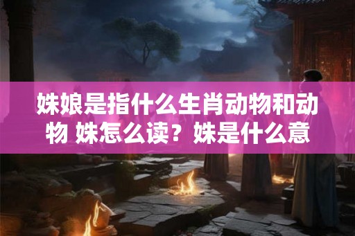 姝娘是指什么生肖动物和动物 姝怎么读？姝是什么意思？