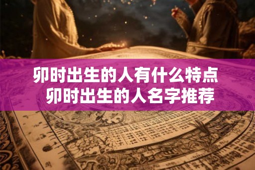卯时出生的人有什么特点 卯时出生的人名字推荐 卯时出生的人有什么特点 卯时出生的人名字推荐