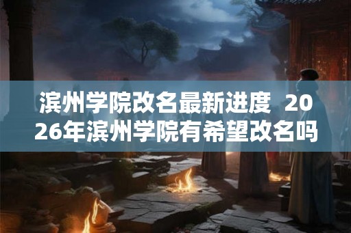 滨州学院改名最新进度 2026年滨州学院有希望改名吗 滨州学院改名最新进度 2026年滨州学院有希望改名吗