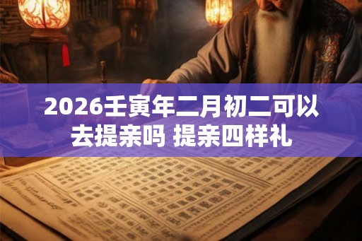 2026壬寅年二月初二可以去提亲吗 提亲四样礼