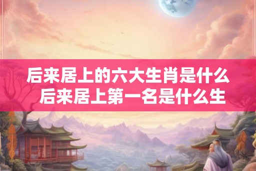 后来居上的六大生肖是什么 后来居上第一名是什么生肖 后来居上的六大生肖是什么 后来居上第一名是什么生肖
