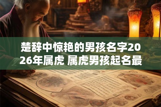 楚辞中惊艳的男孩名字2026年属虎 属虎男孩起名最佳字