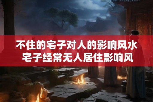 不住的宅子对人的影响风水 宅子经常无人居住影响风水吗