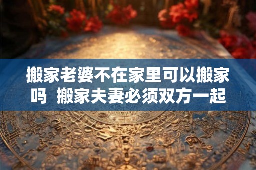 搬家老婆不在家里可以搬家吗  搬家夫妻必须双方一起搬吗