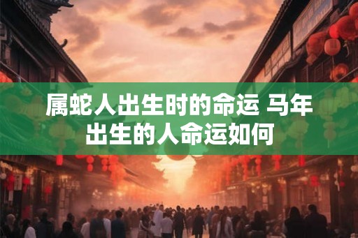 属蛇人出生时的命运 马年出生的人命运如何