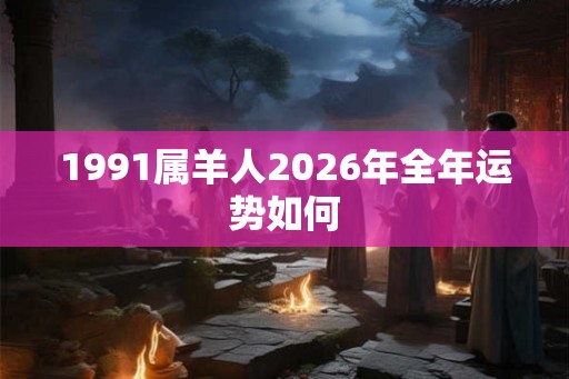 1991属羊人2026年全年运势如何 1991属羊人2026年全年运势如何