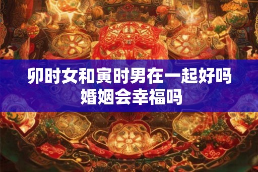 卯时女和寅时男在一起好吗 婚姻会幸福吗