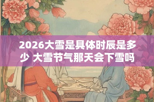 2026大雪是具体时辰是多少 大雪节气那天会下雪吗