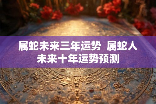 属蛇未来三年运势  属蛇人未来十年运势预测