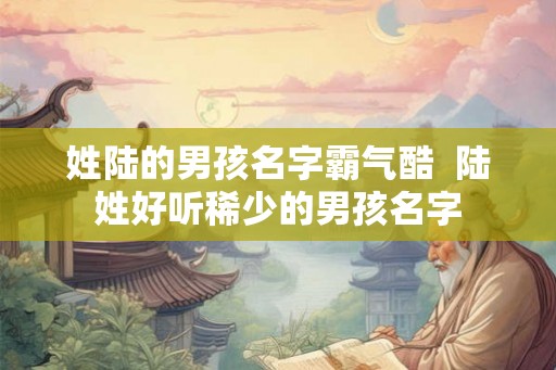 姓陆的男孩名字霸气酷  陆姓好听稀少的男孩名字