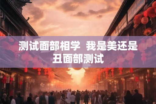 测试面部相学 我是美还是丑面部测试 测试面部相学 我是美还是丑面部测试