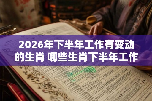 2026年下半年工作有变动的生肖 哪些生肖下半年工作有变