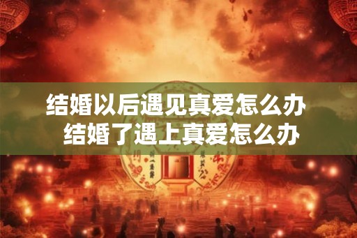 结婚以后遇见真爱怎么办 结婚了遇上真爱怎么办 结婚以后遇见真爱怎么办 结婚了遇上真爱怎么办