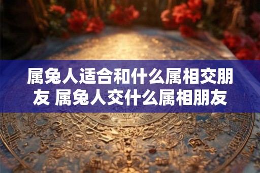 属兔人适合和什么属相交朋友 属兔人交什么属相朋友好