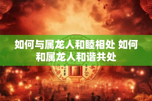 如何与属龙人和睦相处 如何和属龙人和谐共处