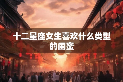 十二星座女生喜欢什么类型的闺蜜 十二星座女生喜欢什么类型的闺蜜