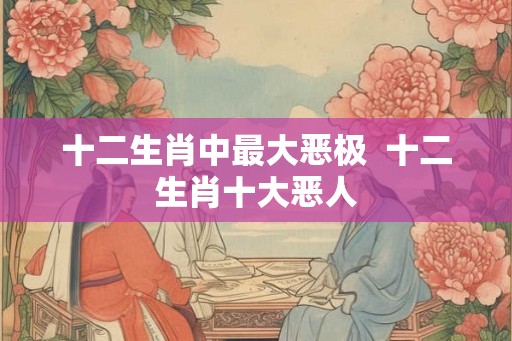 十二生肖中最大恶极  十二生肖十大恶人