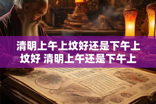 清明上午上坟好还是下午上坟好 清明上午还是下午上坟有何区别