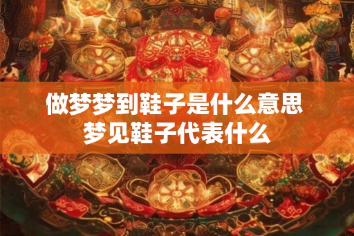 做梦梦到鞋子是什么意思 梦见鞋子代表什么