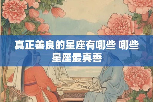 真正善良的星座有哪些 哪些星座最真善