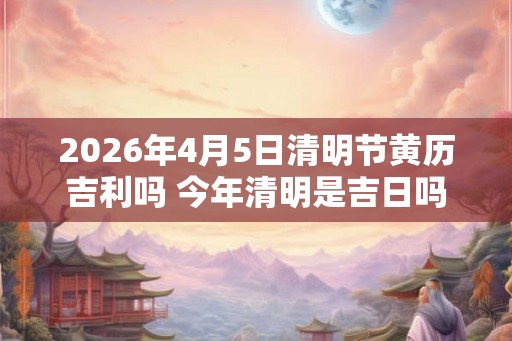 2026年4月5日清明节黄历吉利吗 今年清明是吉日吗