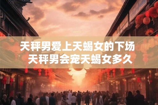 天秤男爱上天蝎女的下场  天秤男会宠天蝎女多久