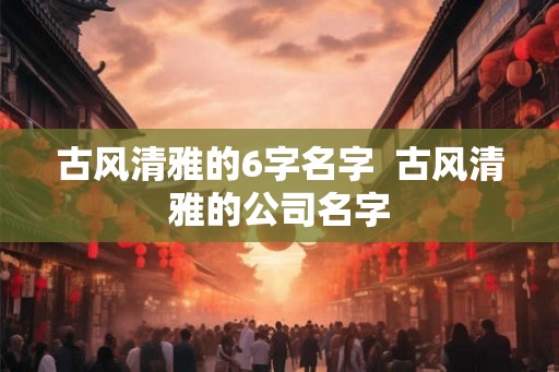 古风清雅的6字名字  古风清雅的公司名字