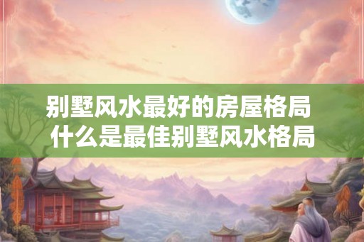 别墅风水最好的房屋格局 什么是最佳别墅风水格局