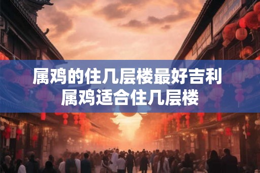 属鸡的住几层楼最好吉利 属鸡适合住几层楼