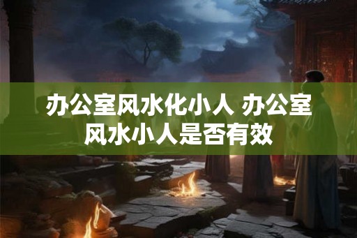 办公室风水化小人 办公室风水小人是否有效