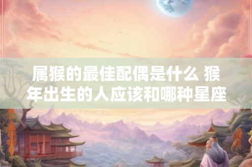 属猴的最佳配偶是什么 猴年出生的人应该和哪种星座结婚