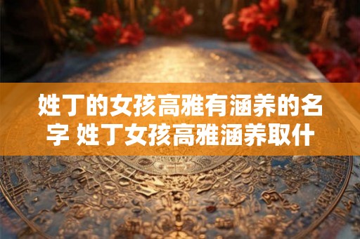 姓丁的女孩高雅有涵养的名字 姓丁女孩高雅涵养取什么名字好