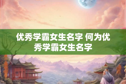 优秀学霸女生名字 何为优秀学霸女生名字