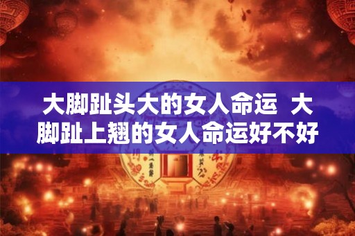 大脚趾头大的女人命运 大脚趾上翘的女人命运好不好 大脚趾头大的女人命运 大脚趾上翘的女人命运好不好