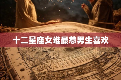 十二星座女谁最惹男生喜欢