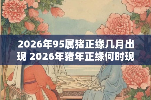 2026年95属猪正缘几月出现 2026年猪年正缘何时现