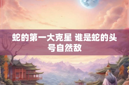 蛇的第一大克星 谁是蛇的头号自然敌