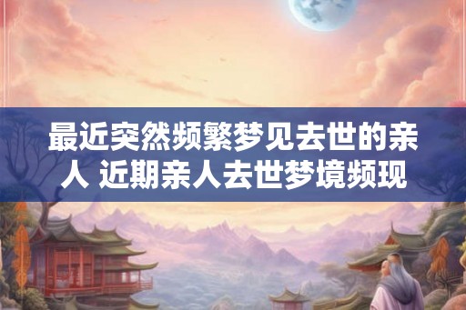 最近突然频繁梦见去世的亲人 近期亲人去世梦境频现有何寓意