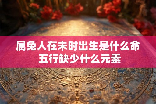属兔人在未时出生是什么命 五行缺少什么元素 属兔人在未时出生是什么命 五行缺少什么元素