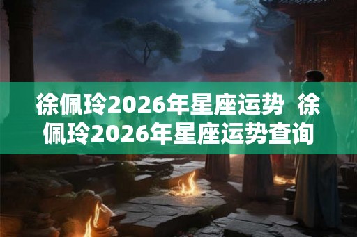 徐佩玲2026年星座运势  徐佩玲2026年星座运势查询