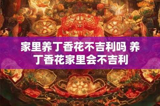 家里养丁香花不吉利吗 养丁香花家里会不吉利