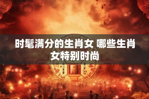 时髦满分的生肖女 哪些生肖女特别时尚
