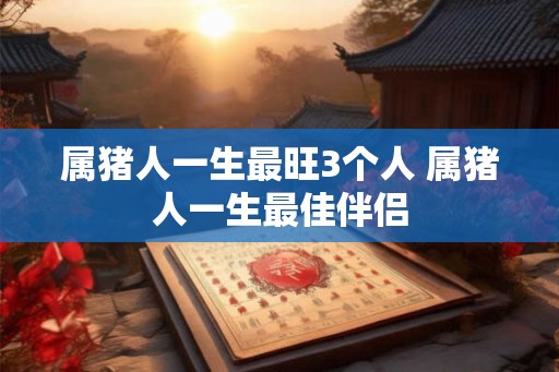 属猪人一生最旺3个人 属猪人一生最佳伴侣