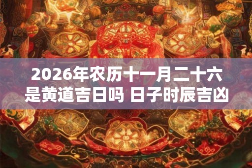 2026年农历十一月二十六是黄道吉日吗 日子时辰吉凶