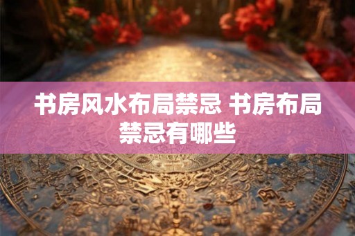 书房风水布局禁忌 书房布局禁忌有哪些