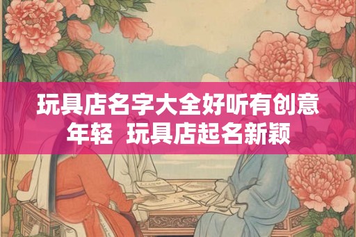 玩具店名字大全好听有创意年轻  玩具店起名新颖