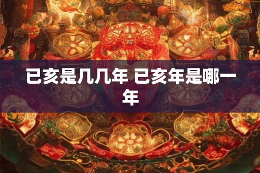 已亥是几几年 已亥年是哪一年